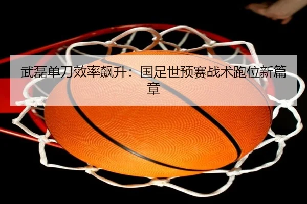 武磊单刀效率飙升：国足世预赛战术跑位新篇章