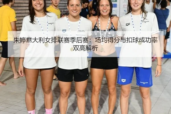朱婷意大利女排联赛季后赛：场均得分与扣球成功率双高解析