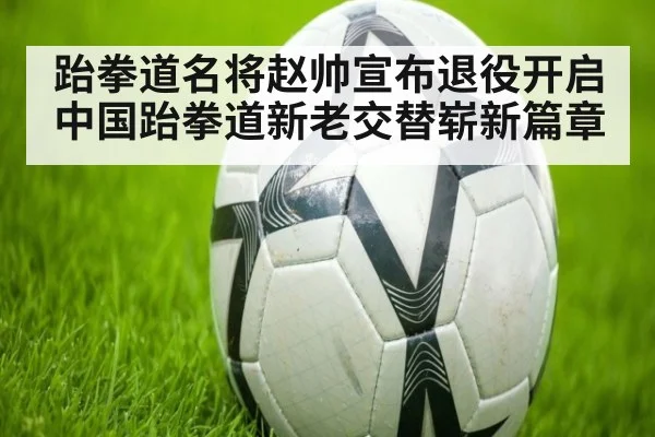 跆拳道名将赵帅宣布退役开启中国跆拳道新老交替崭新篇章